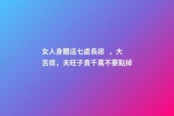 女人身體這七處長痣，大吉痣，夫旺子貴千萬不要點掉